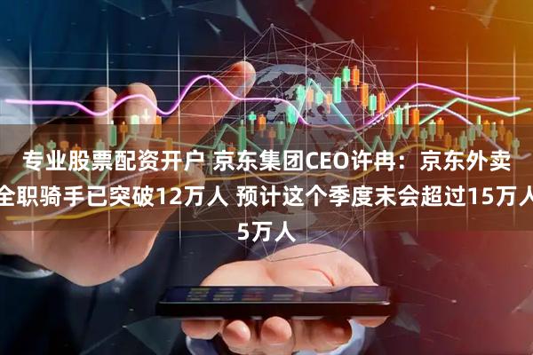 专业股票配资开户 京东集团CEO许冉：京东外卖全职骑手已突破12万人 预计这个季度末会超过15万人