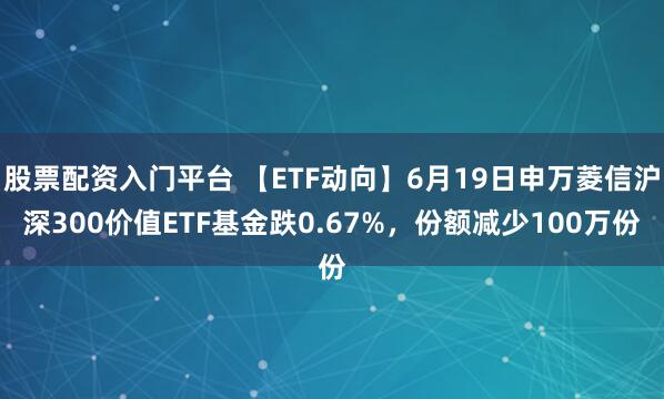 股票配资入门平台 【ETF动向】6月19日申万菱信沪深300价值ETF基金跌0.67%，份额减少100万份