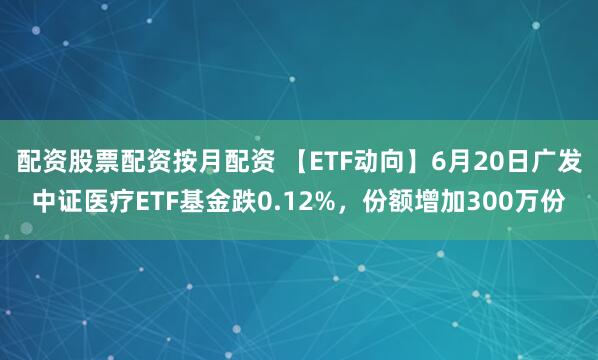 配资股票配资按月配资 【ETF动向】6月20日广发中证医疗ETF基金跌0.12%，份额增加300万份