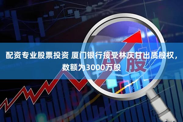 配资专业股票投资 厦门银行接受林庆甘出质股权，数额为3000万股