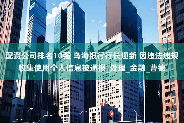 配资公司排名10强 乌海银行行长迎新 因违法违规收集使用个人信息被通报_处理_金融_曹德