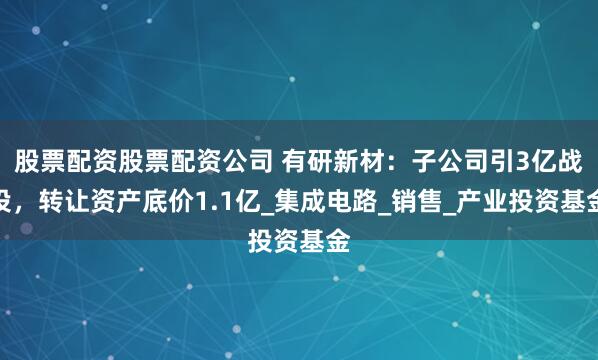 股票配资股票配资公司 有研新材：子公司引3亿战投，转让资产底价1.1亿_集成电路_销售_产业投资基金