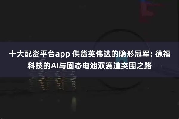 十大配资平台app 供货英伟达的隐形冠军: 德福科技的AI与固态电池双赛道突围之路