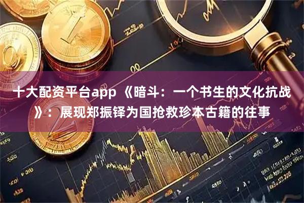 十大配资平台app 《暗斗：一个书生的文化抗战》：展现郑振铎为国抢救珍本古籍的往事