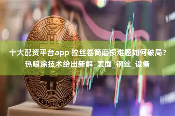 十大配资平台app 拉丝卷筒磨损难题如何破局？热喷涂技术给出新解_表面_钢丝_设备