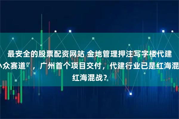 最安全的股票配资网站 金地管理押注写字楼代建“小众赛道”，广州首个项目交付，代建行业已是红海混战？