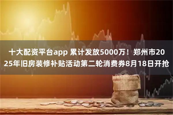 十大配资平台app 累计发放5000万！郑州市2025年旧房装修补贴活动第二轮消费券8月18日开抢