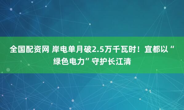全国配资网 岸电单月破2.5万千瓦时！宜都以“绿色电力”守护长江清