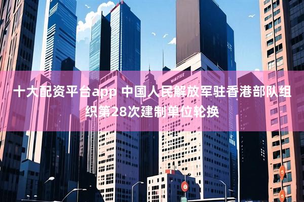 十大配资平台app 中国人民解放军驻香港部队组织第28次建制单位轮换