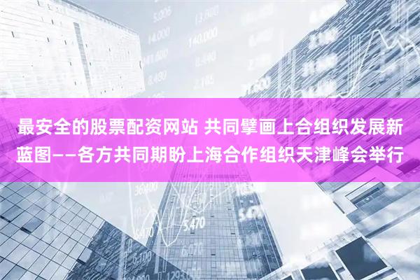 最安全的股票配资网站 共同擘画上合组织发展新蓝图——各方共同期盼上海合作组织天津峰会举行
