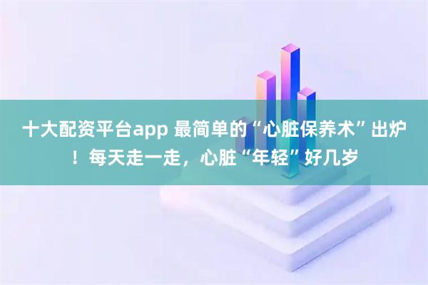 十大配资平台app 最简单的“心脏保养术”出炉！每天走一走，心脏“年轻”好几岁