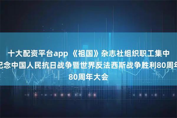 十大配资平台app 《祖国》杂志社组织职工集中收看纪念中国人民抗日战争暨世界反法西斯战争胜利80周年大会