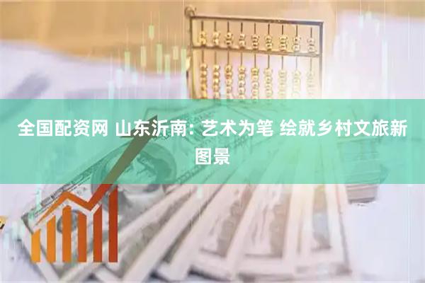 全国配资网 山东沂南: 艺术为笔 绘就乡村文旅新图景