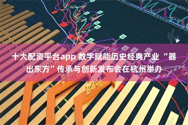 十大配资平台app 数字赋能历史经典产业 “器出东方”传承与创新发布会在杭州举办