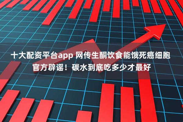 十大配资平台app 网传生酮饮食能饿死癌细胞 官方辟谣！碳水到底吃多少才最好