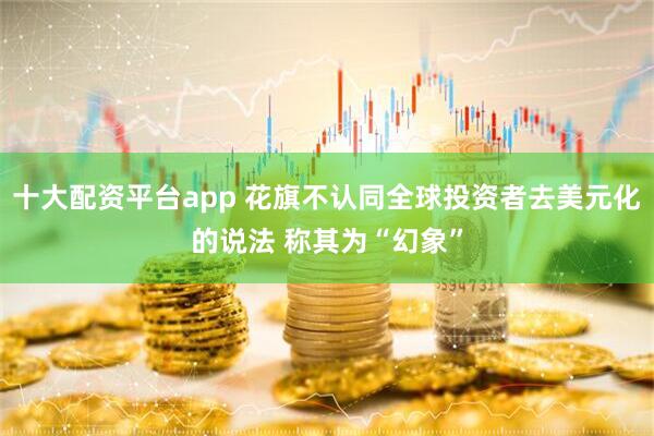 十大配资平台app 花旗不认同全球投资者去美元化的说法 称其为“幻象”