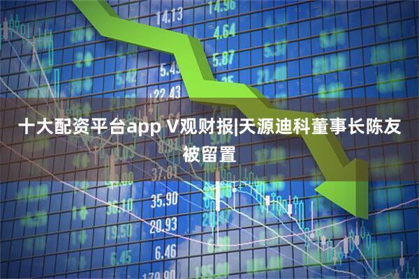 十大配资平台app V观财报|天源迪科董事长陈友被留置