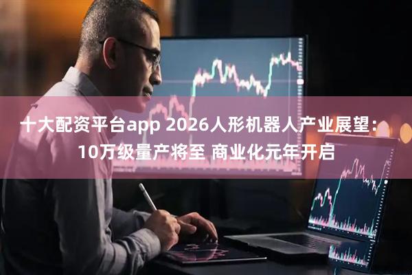 十大配资平台app 2026人形机器人产业展望: 10万级量产将至 商业化元年开启