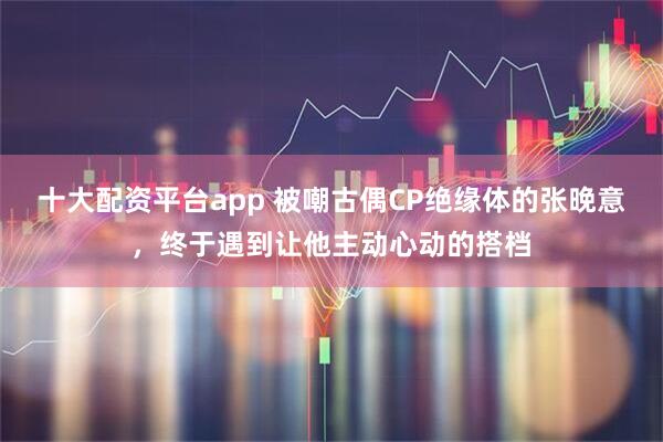 十大配资平台app 被嘲古偶CP绝缘体的张晚意,终于遇到让他主动心动的搭档